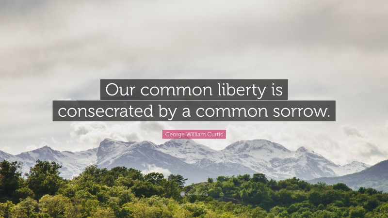 George William Curtis Quote: “Our common liberty is consecrated by a common sorrow.”