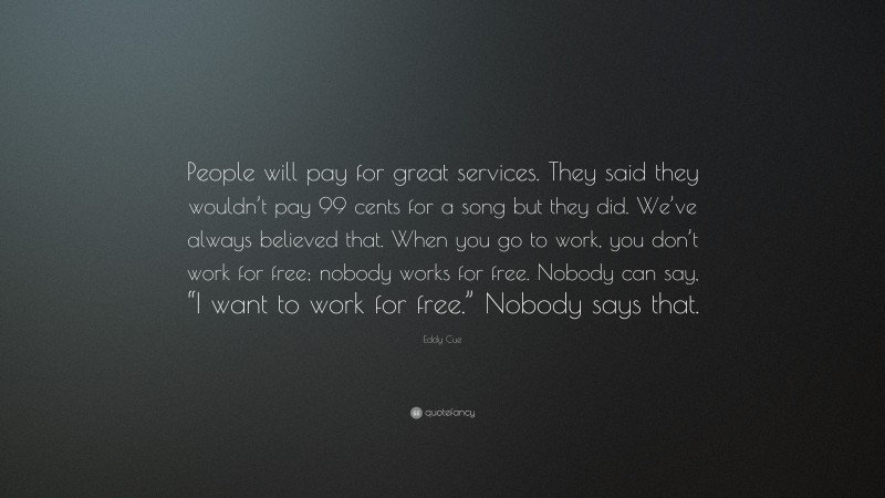 Eddy Cue Quote: “People will pay for great services. They said they wouldn’t pay 99 cents for a song but they did. We’ve always believed that. When you go to work, you don’t work for free; nobody works for free. Nobody can say, “I want to work for free.” Nobody says that.”