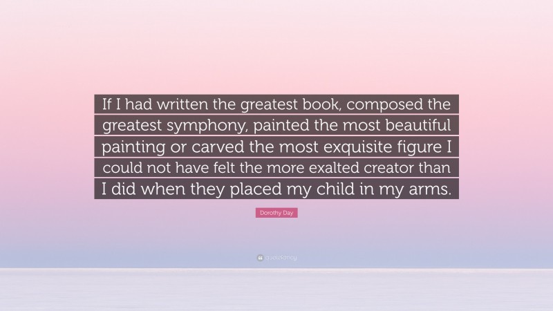 Dorothy Day Quote: “If I had written the greatest book, composed the greatest symphony, painted the most beautiful painting or carved the most exquisite figure I could not have felt the more exalted creator than I did when they placed my child in my arms.”