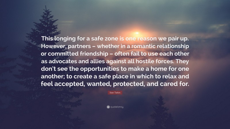 Stan Tatkin Quote: “This longing for a safe zone is one reason we pair up. However, partners – whether in a romantic relationship or committed friendship – often fail to use each other as advocates and allies against all hostile forces. They don’t see the opportunities to make a home for one another; to create a safe place in which to relax and feel accepted, wanted, protected, and cared for.”