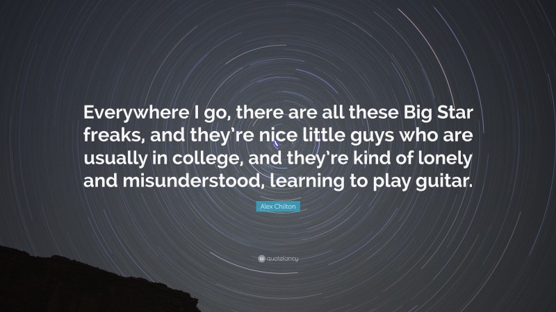 Alex Chilton Quote: “Everywhere I go, there are all these Big Star freaks, and they’re nice little guys who are usually in college, and they’re kind of lonely and misunderstood, learning to play guitar.”