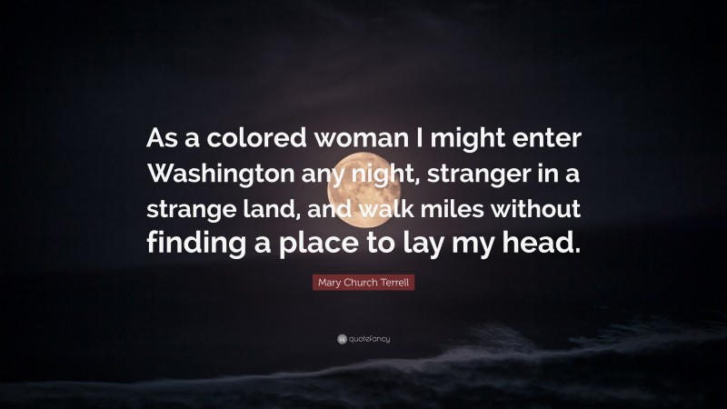 Mary Church Terrell Quote: “As a colored woman I might enter Washington any night, stranger in a strange land, and walk miles without finding a place to lay my head.”