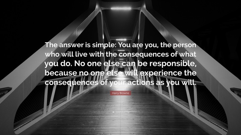 Harry Browne Quote: “The answer is simple: You are you, the person who will live with the consequences of what you do. No one else can be responsible, because no one else will experience the consequences of your actions as you will.”
