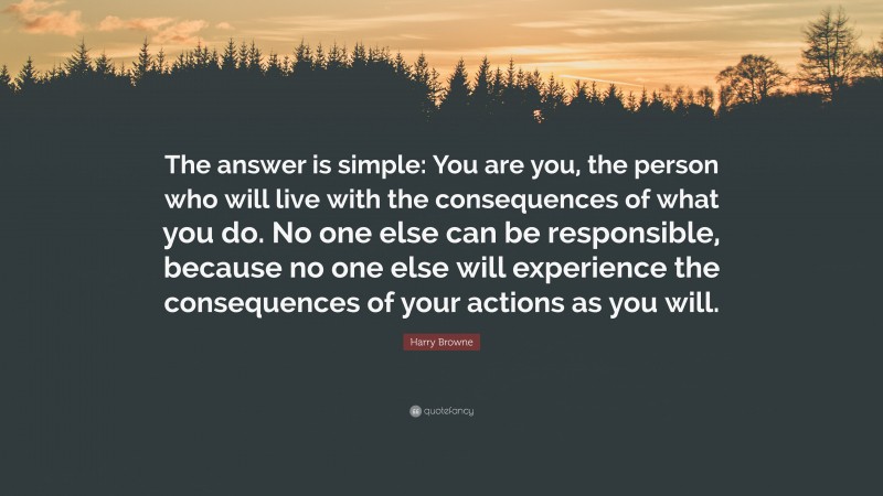 Harry Browne Quote: “The answer is simple: You are you, the person who will live with the consequences of what you do. No one else can be responsible, because no one else will experience the consequences of your actions as you will.”