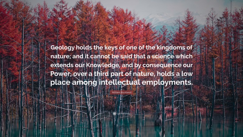 William Buckland Quote: “Geology holds the keys of one of the kingdoms of nature; and it cannot be said that a science which extends our Knowledge, and by consequence our Power, over a third part of nature, holds a low place among intellectual employments.”