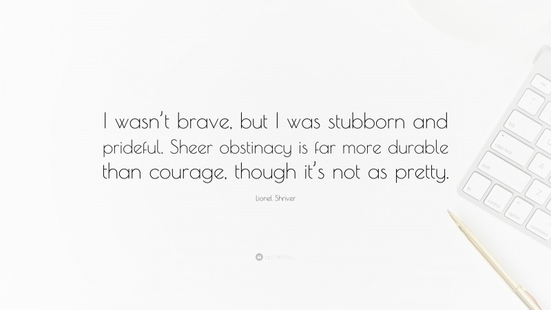 Lionel Shriver Quote: “I wasn’t brave, but I was stubborn and prideful. Sheer obstinacy is far more durable than courage, though it’s not as pretty.”