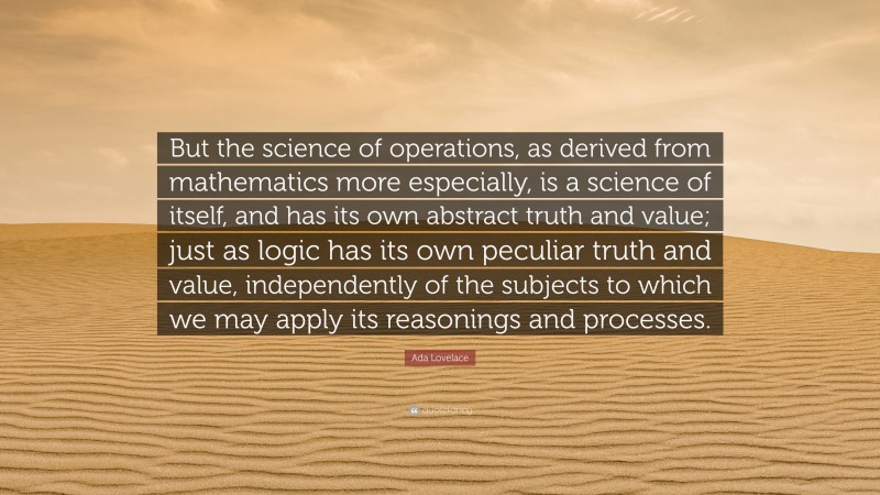 Ada Lovelace Quote: “But the science of operations, as derived from mathematics more especially, is a science of itself, and has its own abstract truth and value; just as logic has its own peculiar truth and value, independently of the subjects to which we may apply its reasonings and processes.”