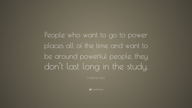 Frederick Lenz Quote: “People who want to go to power places all of the time and want to be around powerful people, they don’t last long in the study.”