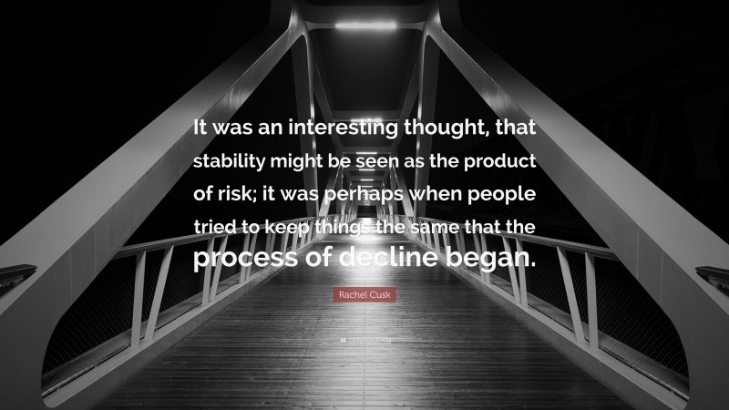 Rachel Cusk Quote: “It was an interesting thought, that stability might be seen as the product of risk; it was perhaps when people tried to keep things the same that the process of decline began.”
