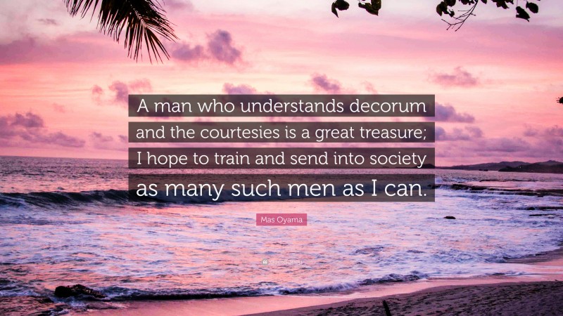Mas Oyama Quote: “A man who understands decorum and the courtesies is a great treasure; I hope to train and send into society as many such men as I can.”