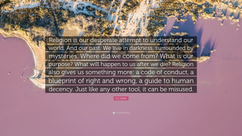 A.G. Riddle Quote: “Religion is our desperate attempt to understand our world. And our past. We live in darkness, surrounded by mysteries. Where did we come from? What is our purpose? What will happen to us after we die? Religion also gives us something more: a code of conduct, a blueprint of right and wrong, a guide to human decency. Just like any other tool, it can be misused.”