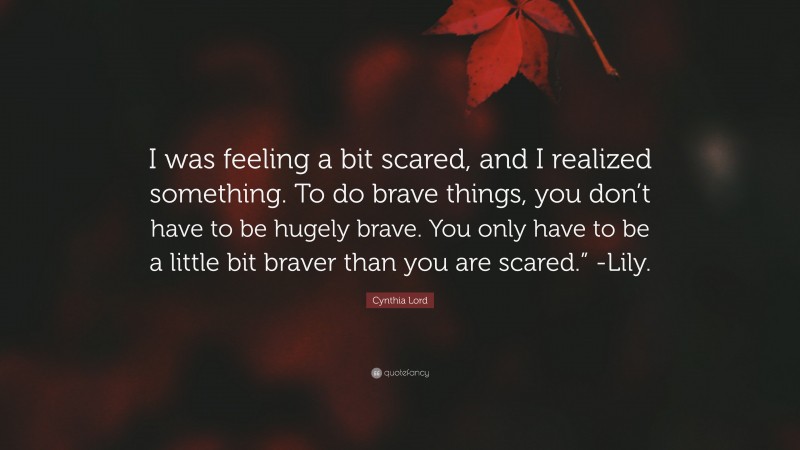 Cynthia Lord Quote: “I was feeling a bit scared, and I realized something. To do brave things, you don’t have to be hugely brave. You only have to be a little bit braver than you are scared.” -Lily.”
