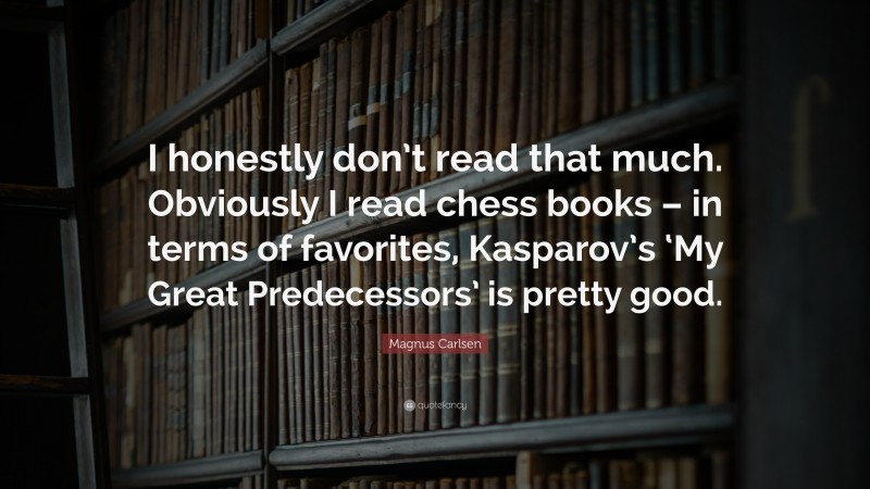 Magnus Carlsen Quote: “I honestly don’t read that much. Obviously I read chess books – in terms of favorites, Kasparov’s ‘My Great Predecessors’ is pretty good.”