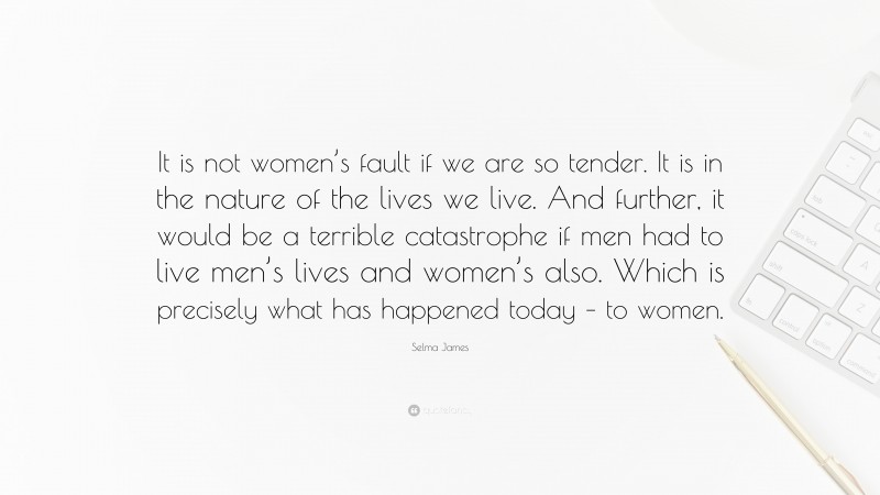 Selma James Quote: “It is not women’s fault if we are so tender. It is in the nature of the lives we live. And further, it would be a terrible catastrophe if men had to live men’s lives and women’s also. Which is precisely what has happened today – to women.”