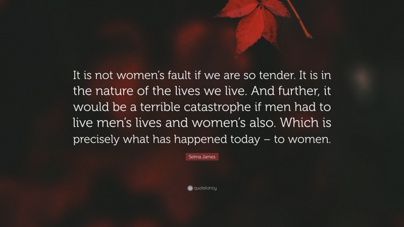 Selma James Quote: “It is not women’s fault if we are so tender. It is in the nature of the lives we live. And further, it would be a terrible catastrophe if men had to live men’s lives and women’s also. Which is precisely what has happened today – to women.”