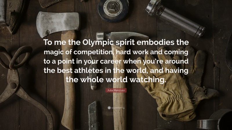 Julia Mancuso Quote: “To me the Olympic spirit embodies the magic of competition, hard work and coming to a point in your career when you’re around the best athletes in the world, and having the whole world watching.”