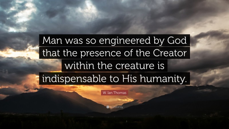 W. Ian Thomas Quote: “Man was so engineered by God that the presence of the Creator within the creature is indispensable to His humanity.”