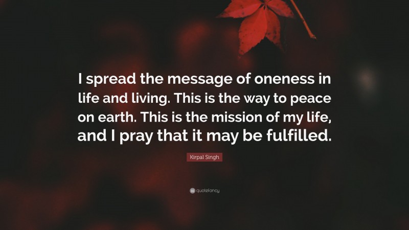 Kirpal Singh Quote: “I spread the message of oneness in life and living. This is the way to peace on earth. This is the mission of my life, and I pray that it may be fulfilled.”