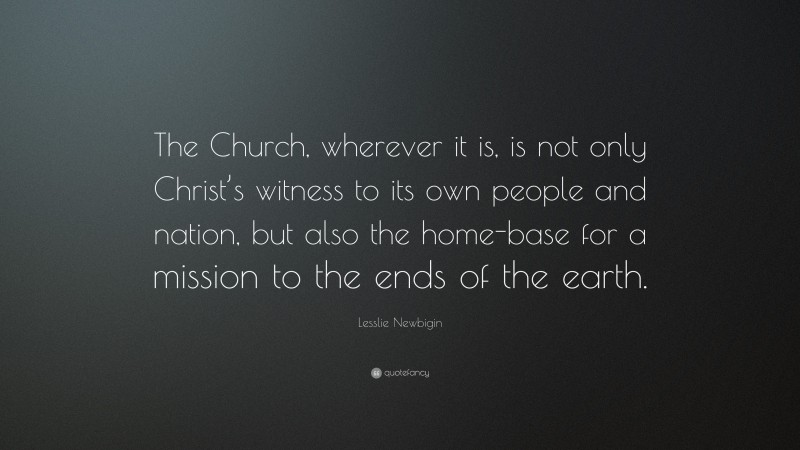 Lesslie Newbigin Quote: “The Church, wherever it is, is not only Christ’s witness to its own people and nation, but also the home-base for a mission to the ends of the earth.”