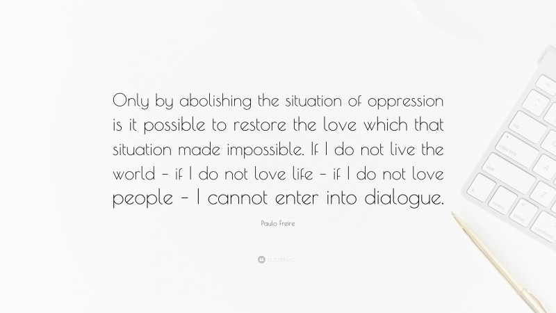 Paulo Freire Quote: “Only by abolishing the situation of oppression is it possible to restore the love which that situation made impossible. If I do not live the world – if I do not love life – if I do not love people – I cannot enter into dialogue.”