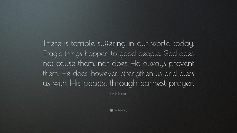 Rex D. Pinegar Quote: “There is terrible suffering in our world today. Tragic things happen to good people. God does not cause them, nor does He always prevent them. He does, however, strengthen us and bless us with His peace, through earnest prayer.”