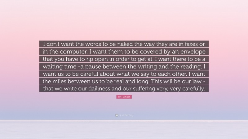 Siri Hustvedt Quote: “I don’t want the words to be naked the way they are in faxes or in the computer. I want them to be covered by an envelope that you have to rip open in order to get at. I want there to be a waiting time -a pause between the writing and the reading. I want us to be careful about what we say to each other. I want the miles between us to be real and long. This will be our law -that we write our dailiness and our suffering very, very carefully.”