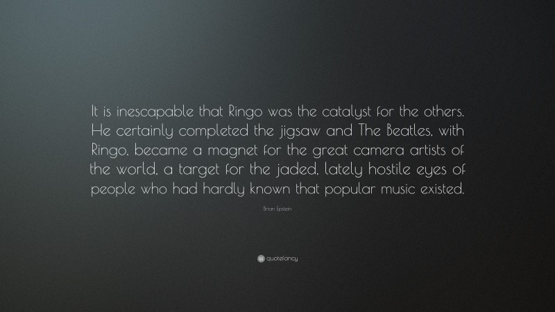 Brian Epstein Quote: “It is inescapable that Ringo was the catalyst for the others. He certainly completed the jigsaw and The Beatles, with Ringo, became a magnet for the great camera artists of the world, a target for the jaded, lately hostile eyes of people who had hardly known that popular music existed.”