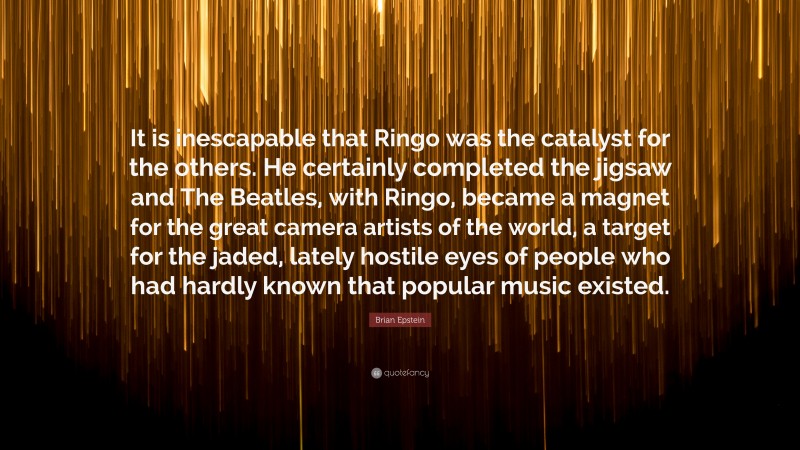 Brian Epstein Quote: “It is inescapable that Ringo was the catalyst for the others. He certainly completed the jigsaw and The Beatles, with Ringo, became a magnet for the great camera artists of the world, a target for the jaded, lately hostile eyes of people who had hardly known that popular music existed.”