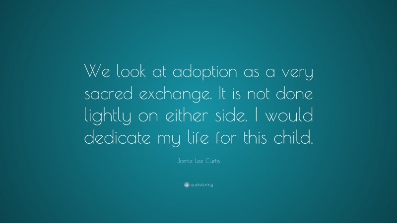 Jamie Lee Curtis Quote: “We look at adoption as a very sacred exchange. It is not done lightly on either side. I would dedicate my life for this child.”