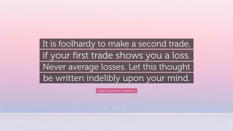Jesse Lauriston Livermore Quote: “It is foolhardy to make a second trade, if your first trade shows you a loss. Never average losses. Let this thought be written indelibly upon your mind.”