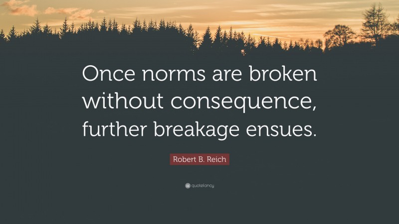 Robert B. Reich Quote: “Once norms are broken without consequence, further breakage ensues.”