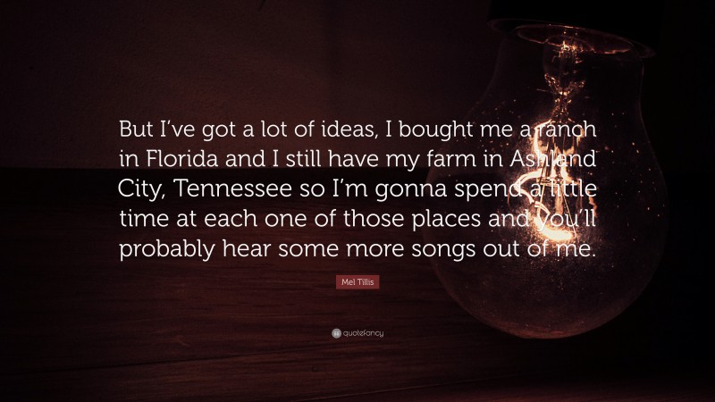 Mel Tillis Quote: “But I’ve got a lot of ideas, I bought me a ranch in Florida and I still have my farm in Ashland City, Tennessee so I’m gonna spend a little time at each one of those places and you’ll probably hear some more songs out of me.”