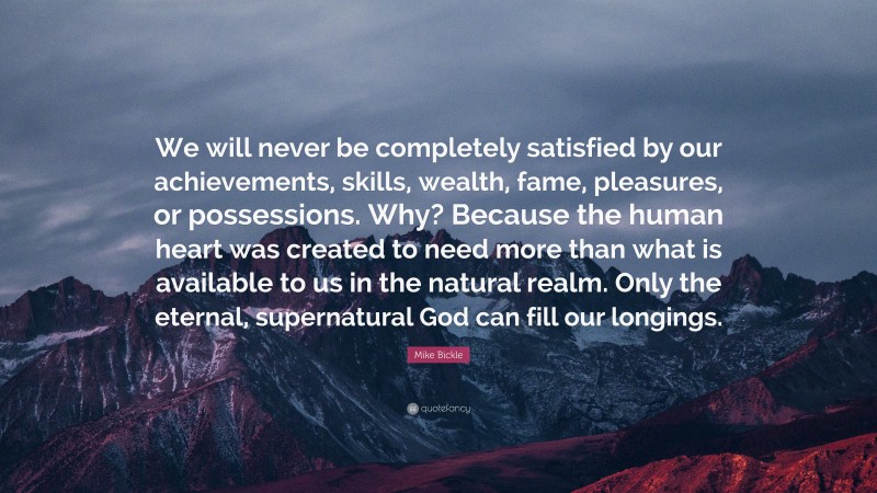 Mike Bickle Quote: “We will never be completely satisfied by our achievements, skills, wealth, fame, pleasures, or possessions. Why? Because the human heart was created to need more than what is available to us in the natural realm. Only the eternal, supernatural God can fill our longings.”