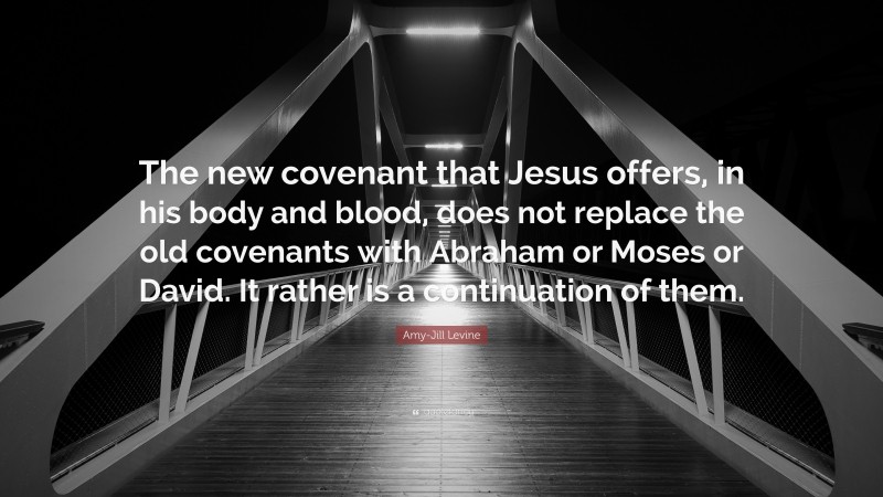 Amy-Jill Levine Quote: “The new covenant that Jesus offers, in his body and blood, does not replace the old covenants with Abraham or Moses or David. It rather is a continuation of them.”