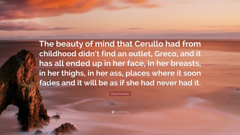 Elena Ferrante Quote: “The beauty of mind that Cerullo had from childhood didn’t find an outlet, Greco, and it has all ended up in her face, in her breasts, in her thighs, in her ass, places where it soon fades and it will be as if she had never had it.”