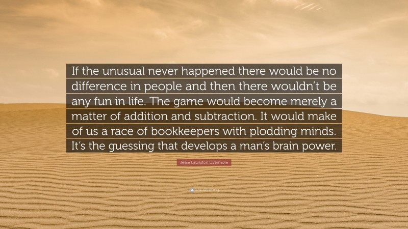 Jesse Lauriston Livermore Quote: “If the unusual never happened there would be no difference in people and then there wouldn’t be any fun in life. The game would become merely a matter of addition and subtraction. It would make of us a race of bookkeepers with plodding minds. It’s the guessing that develops a man’s brain power.”