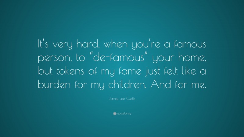 Jamie Lee Curtis Quote: “It’s very hard, when you’re a famous person, to “de-famous” your home, but tokens of my fame just felt like a burden for my children. And for me.”