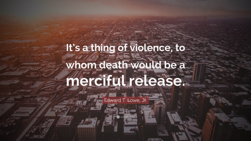 Edward T. Lowe, Jr. Quote: “It’s a thing of violence, to whom death would be a merciful release.”