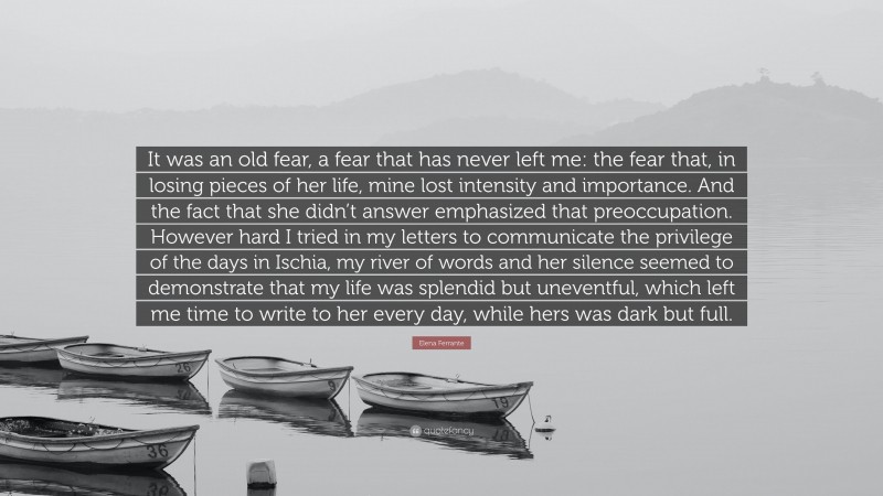 Elena Ferrante Quote: “It was an old fear, a fear that has never left me: the fear that, in losing pieces of her life, mine lost intensity and importance. And the fact that she didn’t answer emphasized that preoccupation. However hard I tried in my letters to communicate the privilege of the days in Ischia, my river of words and her silence seemed to demonstrate that my life was splendid but uneventful, which left me time to write to her every day, while hers was dark but full.”