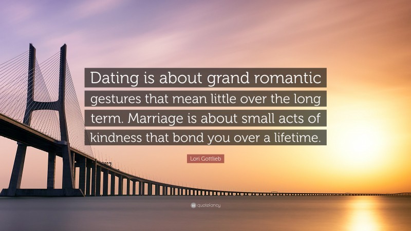 Lori Gottlieb Quote: “Dating is about grand romantic gestures that mean little over the long term. Marriage is about small acts of kindness that bond you over a lifetime.”