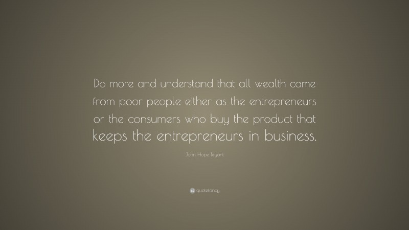 John Hope Bryant Quote: “Do more and understand that all wealth came from poor people either as the entrepreneurs or the consumers who buy the product that keeps the entrepreneurs in business.”