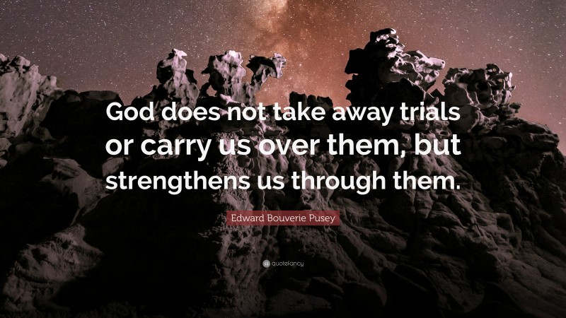 Edward Bouverie Pusey Quote: “God does not take away trials or carry us over them, but strengthens us through them.”