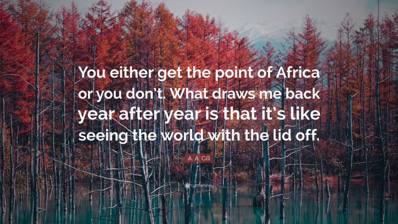 A. A. Gill Quote: “You either get the point of Africa or you don’t. What draws me back year after year is that it’s like seeing the world with the lid off.”