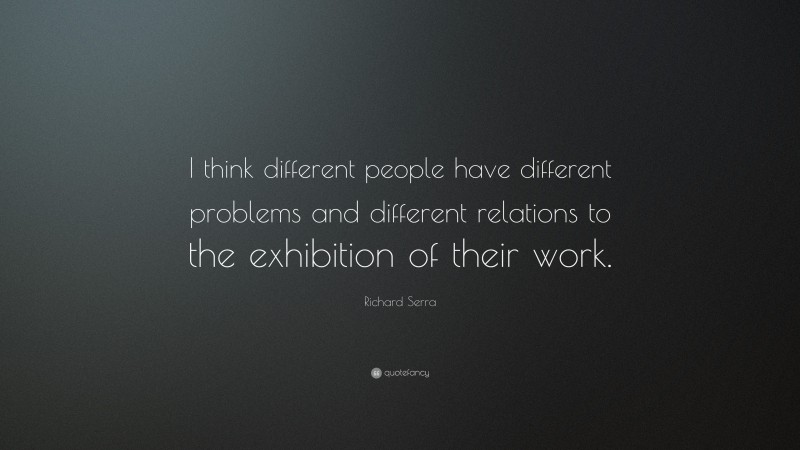 Richard Serra Quote: “I think different people have different problems and different relations to the exhibition of their work.”