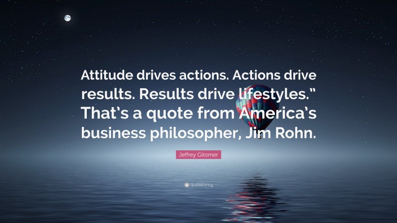 Jeffrey Gitomer Quote: “Attitude drives actions. Actions drive results. Results drive lifestyles.” That’s a quote from America’s business philosopher, Jim Rohn.”