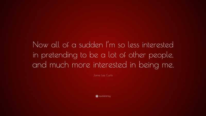 Jamie Lee Curtis Quote: “Now all of a sudden I’m so less interested in pretending to be a lot of other people, and much more interested in being me.”