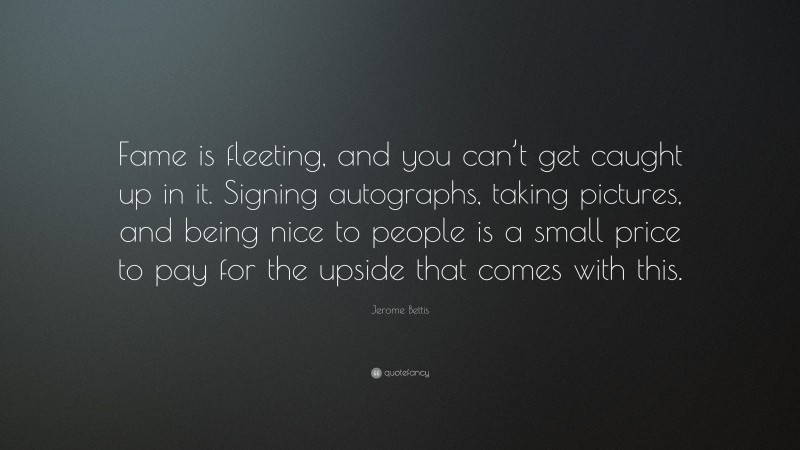 Jerome Bettis Quote: “Fame is fleeting, and you can’t get caught up in it. Signing autographs, taking pictures, and being nice to people is a small price to pay for the upside that comes with this.”