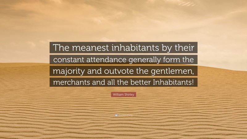 William Shirley Quote: “The meanest inhabitants by their constant attendance generally form the majority and outvote the gentlemen, merchants and all the better Inhabitants!”