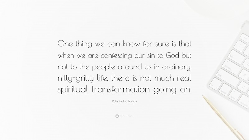 Ruth Haley Barton Quote: “One thing we can know for sure is that when we are confessing our sin to God but not to the people around us in ordinary, nitty-gritty life, there is not much real spiritual transformation going on.”