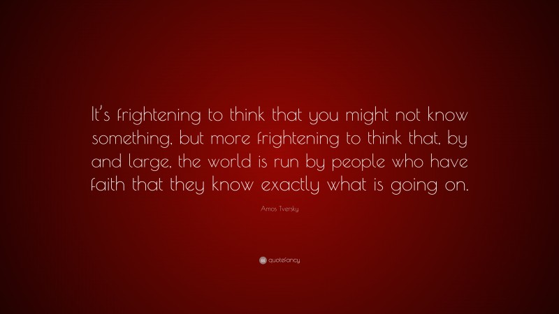 Amos Tversky Quote: “It’s frightening to think that you might not know something, but more frightening to think that, by and large, the world is run by people who have faith that they know exactly what is going on.”
